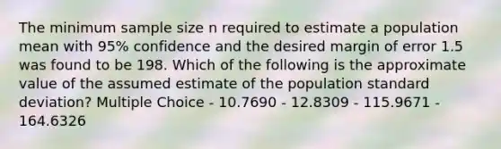 The minimum sample size n required to estimate a population mean with 95% confidence and the desired margin of error 1.5 was found to be 198. Which of the following is the approximate value of the assumed estimate of the population standard deviation? Multiple Choice - 10.7690 - 12.8309 - 115.9671 - 164.6326