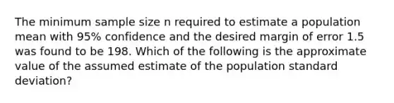 The minimum sample size n required to estimate a population mean with 95% confidence and the desired margin of error 1.5 was found to be 198. Which of the following is the approximate value of the assumed estimate of the population standard deviation?