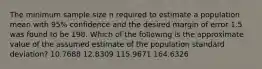 The minimum sample size n required to estimate a population mean with 95% confidence and the desired margin of error 1.5 was found to be 198. Which of the following is the approximate value of the assumed estimate of the population standard deviation? 10.7688 12.8309 115.9671 164.6326