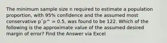 The minimum sample size n required to estimate a population proportion, with 95% confidence and the assumed most conservative pˆp^ = 0.5, was found to be 122. Which of the following is the approximate value of the assumed desired margin of error? Find the Answer via Excel