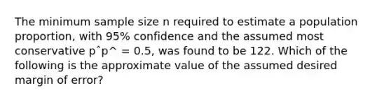 The minimum sample size n required to estimate a population proportion, with 95% confidence and the assumed most conservative pˆp^ = 0.5, was found to be 122. Which of the following is the approximate value of the assumed desired margin of error?