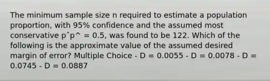 The minimum sample size n required to estimate a population proportion, with 95% confidence and the assumed most conservative pˆp^ = 0.5, was found to be 122. Which of the following is the approximate value of the assumed desired margin of error? Multiple Choice - D = 0.0055 - D = 0.0078 - D = 0.0745 - D = 0.0887