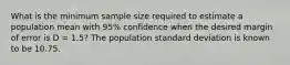 What is the minimum sample size required to estimate a population mean with 95% confidence when the desired margin of error is D = 1.5? The population standard deviation is known to be 10.75.