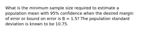 What is the minimum sample size required to estimate a population mean with 95% confidence when the desired margin of error or bound on error is B = 1.5? The population standard deviation is known to be 10.75.