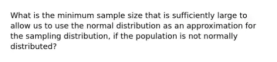 What is the minimum sample size that is sufficiently large to allow us to use the normal distribution as an approximation for the sampling distribution, if the population is not normally distributed?