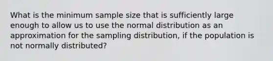 What is the minimum sample size that is sufficiently large enough to allow us to use the normal distribution as an approximation for the sampling distribution, if the population is not normally distributed?