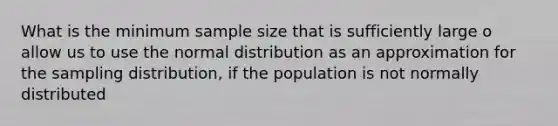 What is the minimum sample size that is sufficiently large o allow us to use the normal distribution as an approximation for the sampling distribution, if the population is not normally distributed