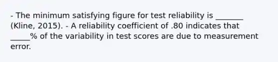 - The minimum satisfying figure for test reliability is _______ (Kline, 2015). - A reliability coefficient of .80 indicates that _____% of the variability in test scores are due to measurement error.