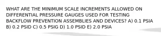 WHAT ARE THE MINIMUM SCALE INCREMENTS ALLOWED ON DIFFERENTIAL PRESSURE GAUGES USED FOR TESTING BACKFLOW PREVENTION ASSEMBLIES AND DEVICES? A) 0.1 PSIA B) 0.2 PSID C) 0.5 PSIG D) 1.0 PSID E) 2.0 PSIA