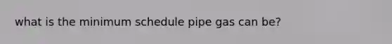 what is the minimum schedule pipe gas can be?