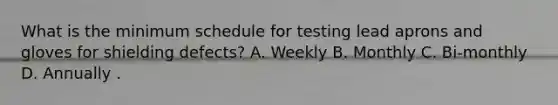 What is the minimum schedule for testing lead aprons and gloves for shielding defects? A. Weekly B. Monthly C. Bi-monthly D. Annually .