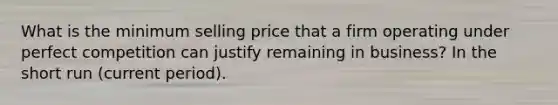 What is the minimum selling price that a firm operating under perfect competition can justify remaining in business? In the short run (current period).