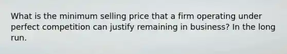 What is the minimum selling price that a firm operating under perfect competition can justify remaining in business? In the long run.