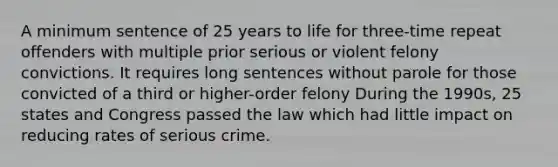 A minimum sentence of 25 years to life for three-time repeat offenders with multiple prior serious or violent felony convictions. It requires long sentences without parole for those convicted of a third or higher-order felony During the 1990s, 25 states and Congress passed the law which had little impact on reducing rates of serious crime.