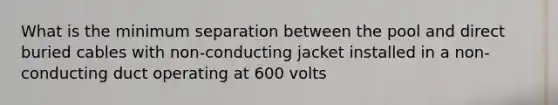 What is the minimum separation between the pool and direct buried cables with non-conducting jacket installed in a non-conducting duct operating at 600 volts