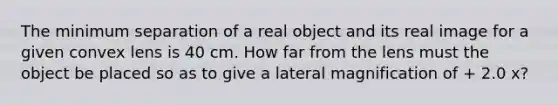 The minimum separation of a real object and its real image for a given convex lens is 40 cm. How far from the lens must the object be placed so as to give a lateral magnification of + 2.0 x?