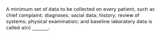 A minimum set of data to be collected on every patient, such as chief complaint; diagnoses; social data; history; review of systems; physical examination; and baseline laboratory data is called a(n) _______.