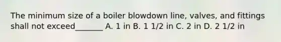 The minimum size of a boiler blowdown line, valves, and fittings shall not exceed_______ A. 1 in B. 1 1/2 in C. 2 in D. 2 1/2 in