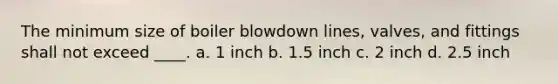 The minimum size of boiler blowdown lines, valves, and fittings shall not exceed ____. a. 1 inch b. 1.5 inch c. 2 inch d. 2.5 inch