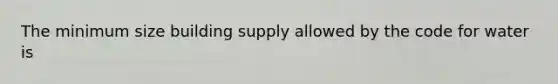 The minimum size building supply allowed by the code for water is