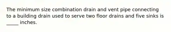 The minimum size combination drain and vent pipe connecting to a building drain used to serve two floor drains and five sinks is _____ inches.