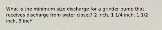 What is the minimum size discharge for a grinder pump that receives discharge from water closet? 2 inch, 1 1/4 inch, 1 1/2 inch, 3 inch