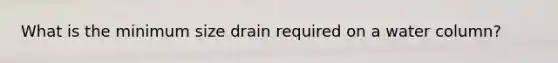 What is the minimum size drain required on a water column?