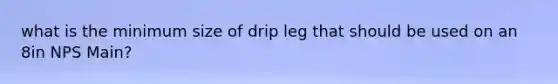 what is the minimum size of drip leg that should be used on an 8in NPS Main?