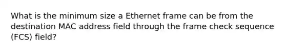 What is the minimum size a Ethernet frame can be from the destination MAC address field through the frame check sequence (FCS) field?