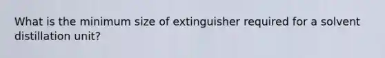 What is the minimum size of extinguisher required for a solvent distillation unit?