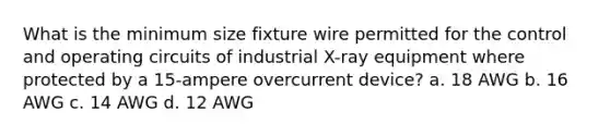 What is the minimum size fixture wire permitted for the control and operating circuits of industrial X-ray equipment where protected by a 15-ampere overcurrent device? a. 18 AWG b. 16 AWG c. 14 AWG d. 12 AWG