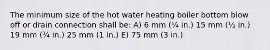 The minimum size of the hot water heating boiler bottom blow off or drain connection shall be: A) 6 mm (¼ in.) 15 mm (½ in.) 19 mm (¾ in.) 25 mm (1 in.) E) 75 mm (3 in.)