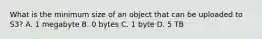 What is the minimum size of an object that can be uploaded to S3? A. 1 megabyte B. 0 bytes C. 1 byte D. 5 TB