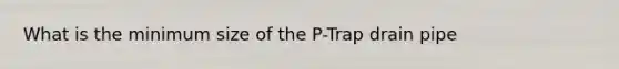 What is the minimum size of the P-Trap drain pipe