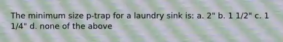 The minimum size p-trap for a laundry sink is: a. 2" b. 1 1/2" c. 1 1/4" d. none of the above