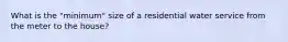 What is the "minimum" size of a residential water service from the meter to the house?