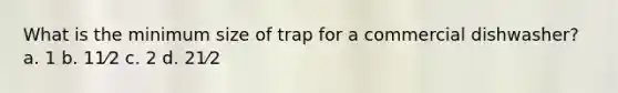 What is the minimum size of trap for a commercial dishwasher? a. 1 b. 11⁄2 c. 2 d. 21⁄2