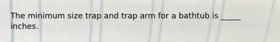 The minimum size trap and trap arm for a bathtub is _____ inches.