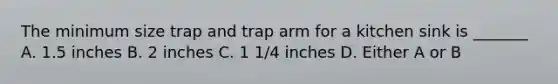 The minimum size trap and trap arm for a kitchen sink is _______ A. 1.5 inches B. 2 inches C. 1 1/4 inches D. Either A or B