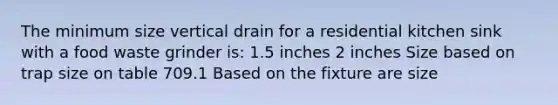 The minimum size vertical drain for a residential kitchen sink with a food waste grinder is: 1.5 inches 2 inches Size based on trap size on table 709.1 Based on the fixture are size