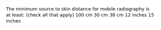 The minimum source to skin distance for mobile radiography is at least: (check all that apply) 100 cm 30 cm 38 cm 12 inches 15 inches