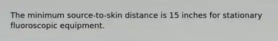 The minimum source-to-skin distance is 15 inches for stationary fluoroscopic equipment.