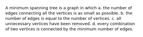 A minimum spanning tree is a graph in which a. the number of edges connecting all the vertices is as small as possible. b. the number of edges is equal to the number of vertices. c. all unnecessary vertices have been removed. d. every combination of two vertices is connected by the minimum number of edges.