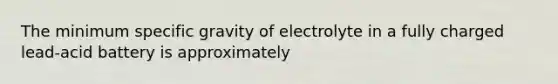 The minimum specific gravity of electrolyte in a fully charged lead-acid battery is approximately