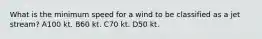 What is the minimum speed for a wind to be classified as a jet stream? A100 kt. B60 kt. C70 kt. D50 kt.