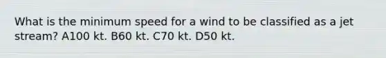 What is the minimum speed for a wind to be classified as a jet stream? A100 kt. B60 kt. C70 kt. D50 kt.