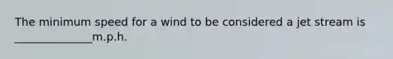 The minimum speed for a wind to be considered a jet stream is ______________m.p.h.