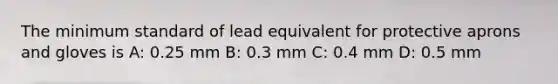 The minimum standard of lead equivalent for protective aprons and gloves is A: 0.25 mm B: 0.3 mm C: 0.4 mm D: 0.5 mm