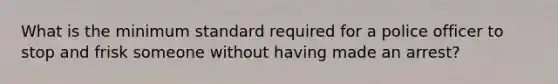 What is the minimum standard required for a police officer to stop and frisk someone without having made an arrest?