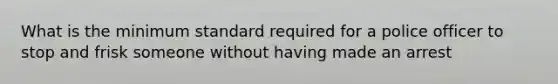 What is the minimum standard required for a police officer to stop and frisk someone without having made an arrest